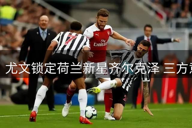 尤文锁定荷兰新星齐尔克泽 三方意愿达成关键突破